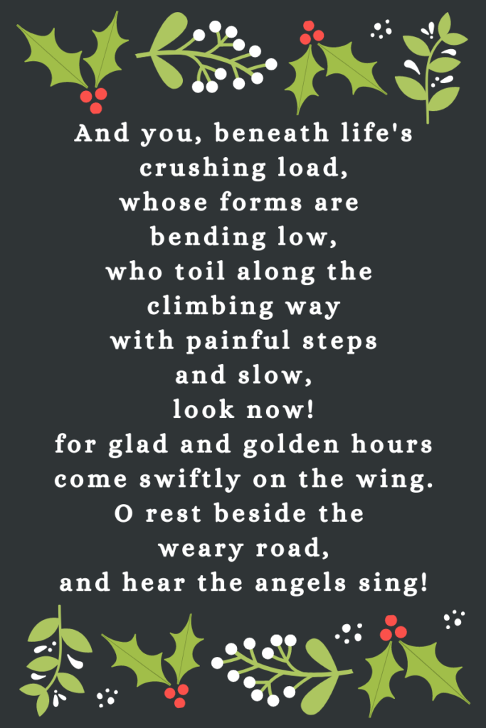 Words from It Came Upon a Midnight Clear ... And ye, beneath life's crushing load,
whose forms are bending low,
who toil along the climbing way
with painful steps and slow,
look now! for glad and golden hours
come swiftly on the wing.
O rest beside the weary road,
and hear the angels sing!
